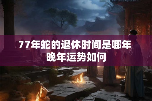 77年蛇的退休时间是哪年 晚年运势如何