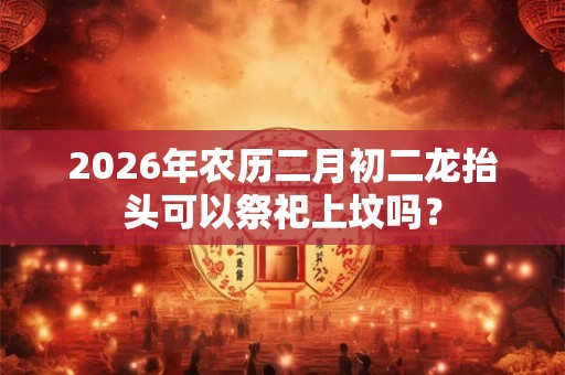 2026年农历二月初二龙抬头可以祭祀上坟吗？
