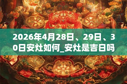 2026年4月28日、29日、30日安灶如何_安灶是吉日吗 2026年4月28日、29日、30日安灶如何_安灶是吉日吗