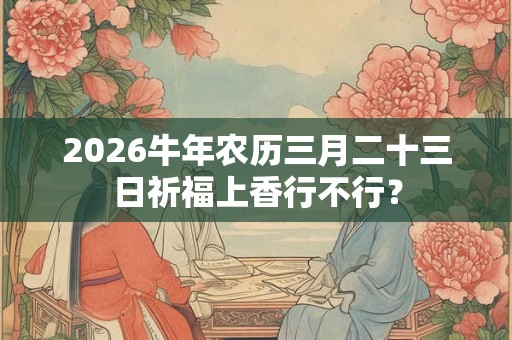 2026牛年农历三月二十三日祈福上香行不行？