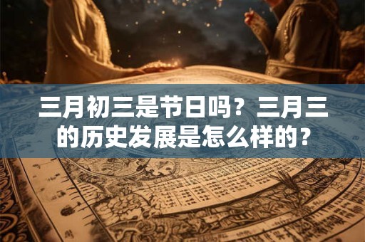 三月初三是节日吗？三月三的历史发展是怎么样的？