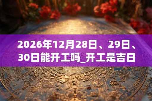2026年12月28日、29日、30日能开工吗_开工是吉日吗
