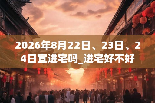 2026年8月22日、23日、24日宜进宅吗_进宅好不好 2026年8月22日、23日、24日宜进宅吗_进宅好不好