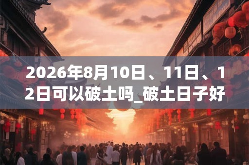 2026年8月10日、11日、12日可以破土吗_破土日子好吗