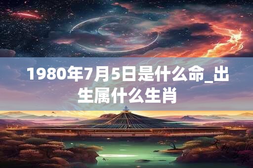 1980年7月5日是什么命_出生属什么生肖 1980年7月5日是什么命_出生属什么生肖