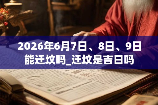 2026年6月7日、8日、9日能迁坟吗_迁坟是吉日吗