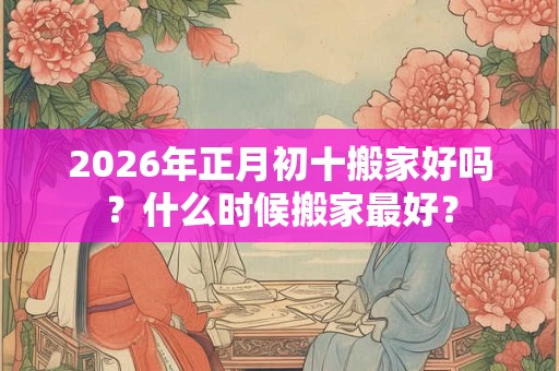 2026年正月初十搬家好吗？什么时候搬家最好？