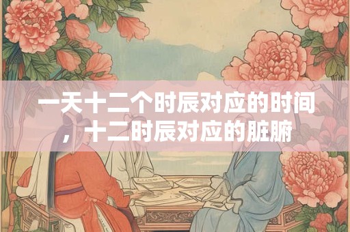 一天十二个时辰对应的时间，十二时辰对应的脏腑