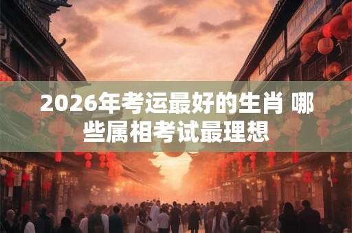2026年考运最好的生肖 哪些属相考试最理想