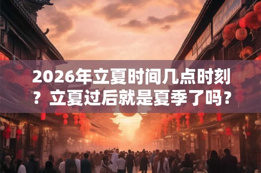 2026年立夏时间几点时刻？立夏过后就是夏季了吗？