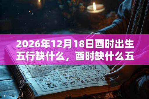 2026年12月18日酉时出生五行缺什么,酉时缺什么五行 2026年12月18日酉时出生五行缺什么,酉时缺什么五行