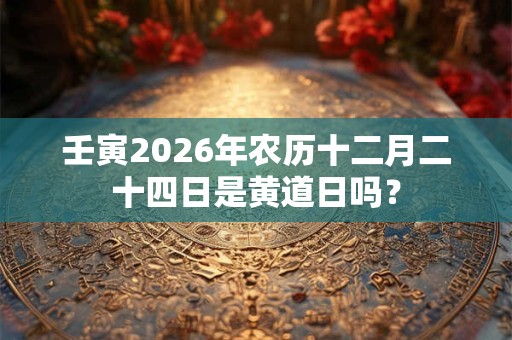 壬寅2026年农历十二月二十四日是黄道日吗? 壬寅2026年农历十二月二十四日是黄道日吗?