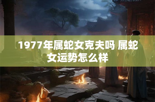 1977年属蛇女克夫吗 属蛇女运势怎么样