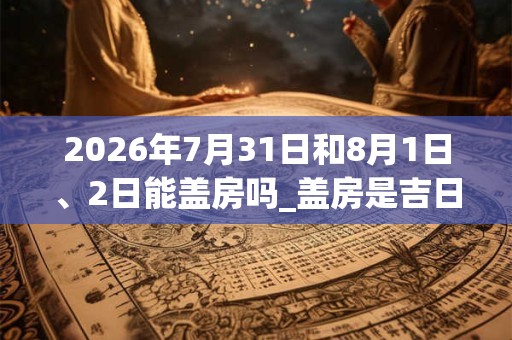 2026年7月31日和8月1日、2日能盖房吗_盖房是吉日吗