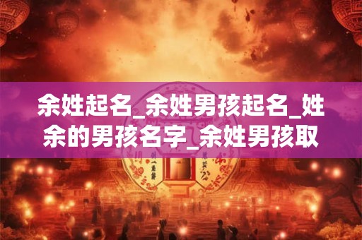 余姓起名_余姓男孩起名_姓余的男孩名字_余姓男孩取名_余姓名字大全-好名堂