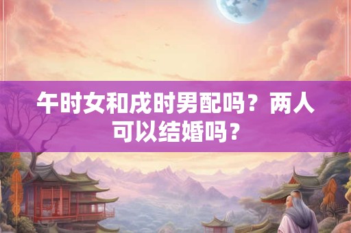 午时女和戌时男配吗？两人可以结婚吗？