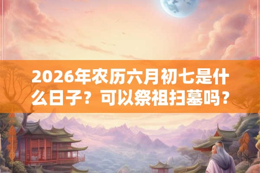 2026年农历六月初七是什么日子?可以祭祖扫墓吗? 2026年农历六月初七是什么日子?可以祭祖扫墓吗?