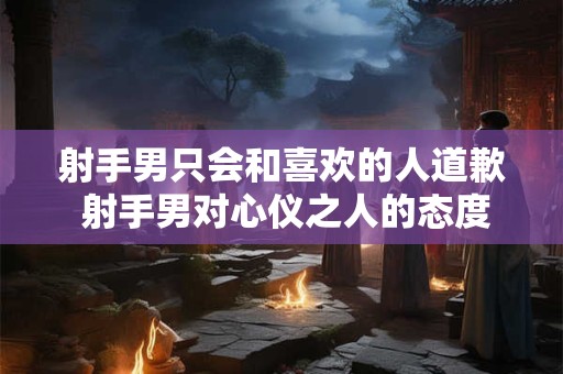 射手男只会和喜欢的人道歉 射手男对心仪之人的态度