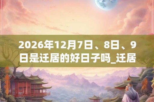 2026年12月7日、8日、9日是迁居的好日子吗_迁居可以吗