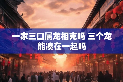 一家三口属龙相克吗 三个龙能凑在一起吗
