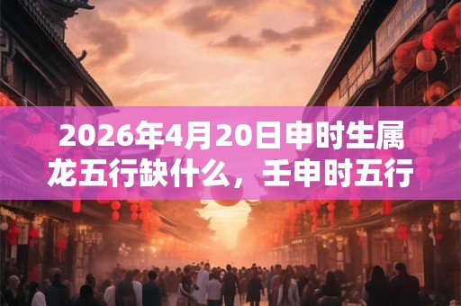 2026年4月20日申时生属龙五行缺什么,壬申时五行缺什么 2026年4月20日申时生属龙五行缺什么,壬申时五行缺什么