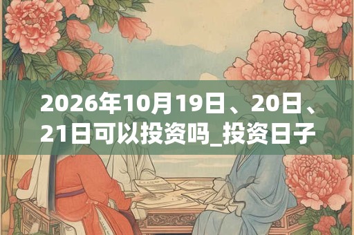 2026年10月19日、20日、21日可以投资吗_投资日子好吗 2026年10月19日、20日、21日可以投资吗_投资日子好吗