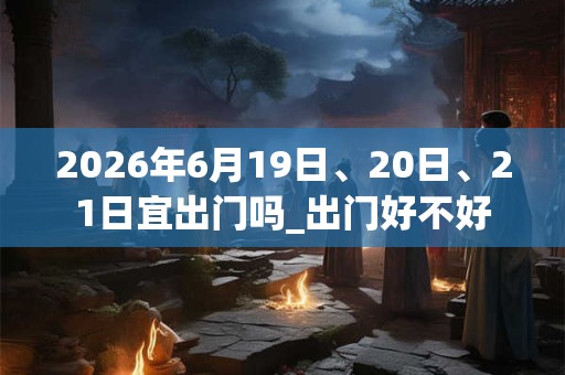 2026年6月19日、20日、21日宜出门吗_出门好不好