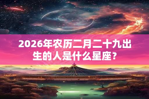 2026年农历二月二十九出生的人是什么星座？