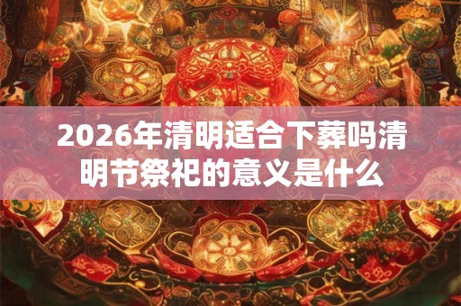 2026年清明适合下葬吗清明节祭祀的意义是什么