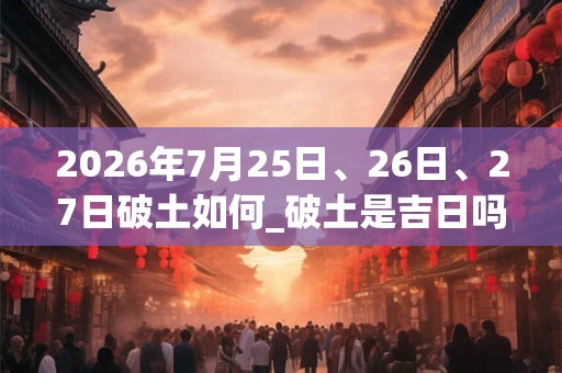 2026年7月25日、26日、27日破土如何_破土是吉日吗 2026年7月25日、26日、27日破土如何_破土是吉日吗