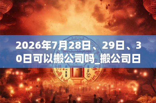 2026年7月28日、29日、30日可以搬公司吗_搬公司日子好吗