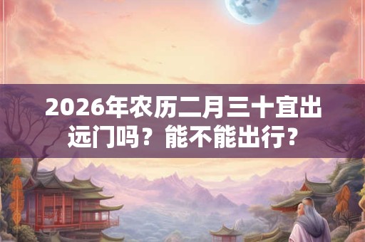 2026年农历二月三十宜出远门吗?能不能出行? 2026年农历二月三十宜出远门吗?能不能出行?