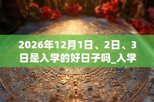 2026年12月1日、2日、3日是入学的好日子吗_入学可以吗