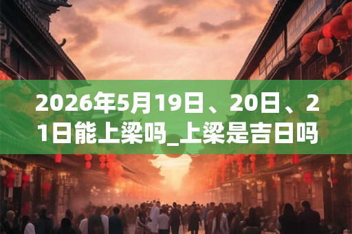2026年5月19日、20日、21日能上梁吗_上梁是吉日吗 2026年5月19日、20日、21日能上梁吗_上梁是吉日吗