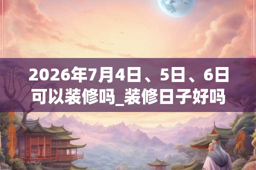 2026年7月4日、5日、6日可以装修吗_装修日子好吗 2026年7月4日、5日、6日可以装修吗_装修日子好吗