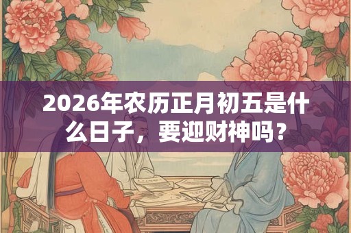 2026年农历正月初五是什么日子，要迎财神吗？