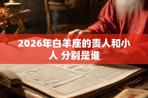 2026年白羊座的贵人和小人 分别是谁 2026年白羊座的贵人和小人 分别是谁