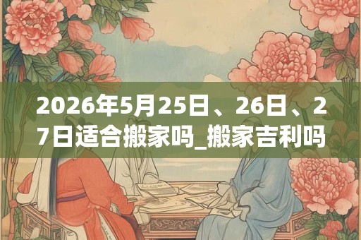 2026年5月25日、26日、27日适合搬家吗_搬家吉利吗 2026年5月25日、26日、27日适合搬家吗_搬家吉利吗