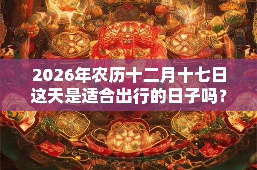 2026年农历十二月十七日这天是适合出行的日子吗? 2026年农历十二月十七日这天是适合出行的日子吗?
