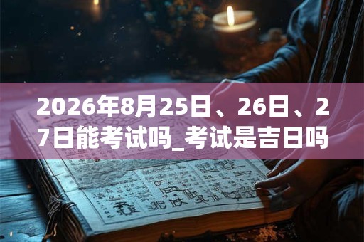 2026年8月25日、26日、27日能考试吗_考试是吉日吗