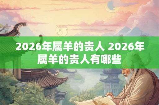 2026年属羊的贵人 2026年属羊的贵人有哪些 2026年属羊的贵人 2026年属羊的贵人有哪些