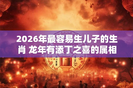 2026年最容易生儿子的生肖 龙年有添丁之喜的属相