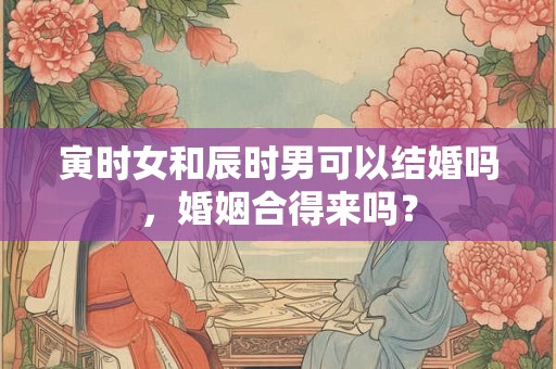 寅时女和辰时男可以结婚吗，婚姻合得来吗？