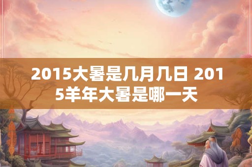 2015大暑是几月几日 2015羊年大暑是哪一天
