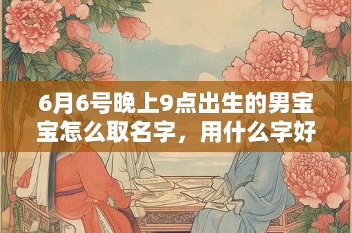 6月6号晚上9点出生的男宝宝怎么取名字,用什么字好 6月6号晚上9点出生的男宝宝怎么取名字,用什么字好