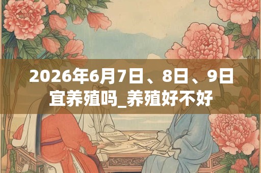 2026年6月7日、8日、9日宜养殖吗_养殖好不好