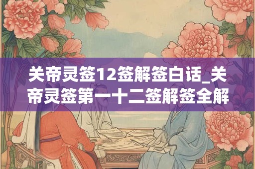 关帝灵签12签解签白话_关帝灵签第一十二签解签全解 关帝灵签12签解签白话_关帝灵签第一十二签解签全解