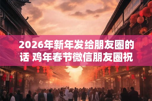 2026年新年发给朋友圈的话 鸡年春节微信朋友圈祝福语 2026年新年发给朋友圈的话 鸡年春节微信朋友圈祝福语