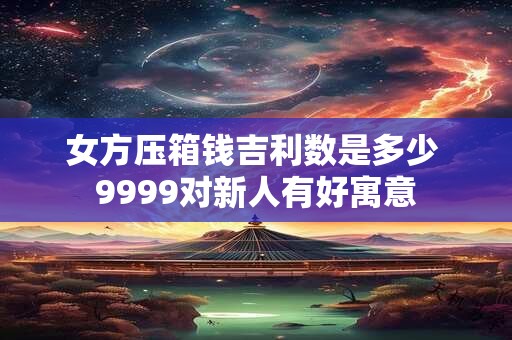 女方压箱钱吉利数是多少 9999对新人有好寓意