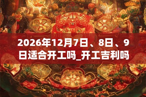 2026年12月7日、8日、9日适合开工吗_开工吉利吗